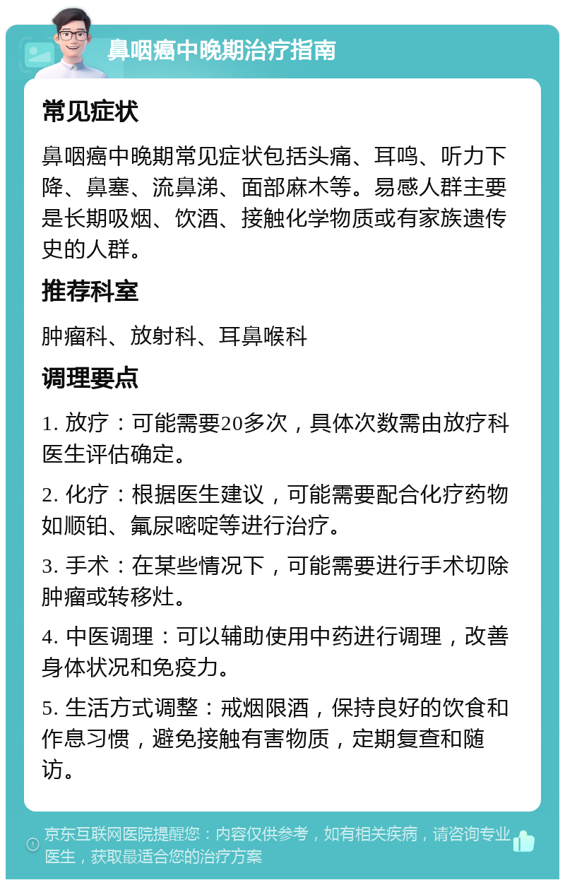 鼻咽癌中晚期治疗指南 常见症状 鼻咽癌中晚期常见症状包括头痛、耳鸣、听力下降、鼻塞、流鼻涕、面部麻木等。易感人群主要是长期吸烟、饮酒、接触化学物质或有家族遗传史的人群。 推荐科室 肿瘤科、放射科、耳鼻喉科 调理要点 1. 放疗：可能需要20多次，具体次数需由放疗科医生评估确定。 2. 化疗：根据医生建议，可能需要配合化疗药物如顺铂、氟尿嘧啶等进行治疗。 3. 手术：在某些情况下，可能需要进行手术切除肿瘤或转移灶。 4. 中医调理：可以辅助使用中药进行调理，改善身体状况和免疫力。 5. 生活方式调整：戒烟限酒，保持良好的饮食和作息习惯，避免接触有害物质，定期复查和随访。