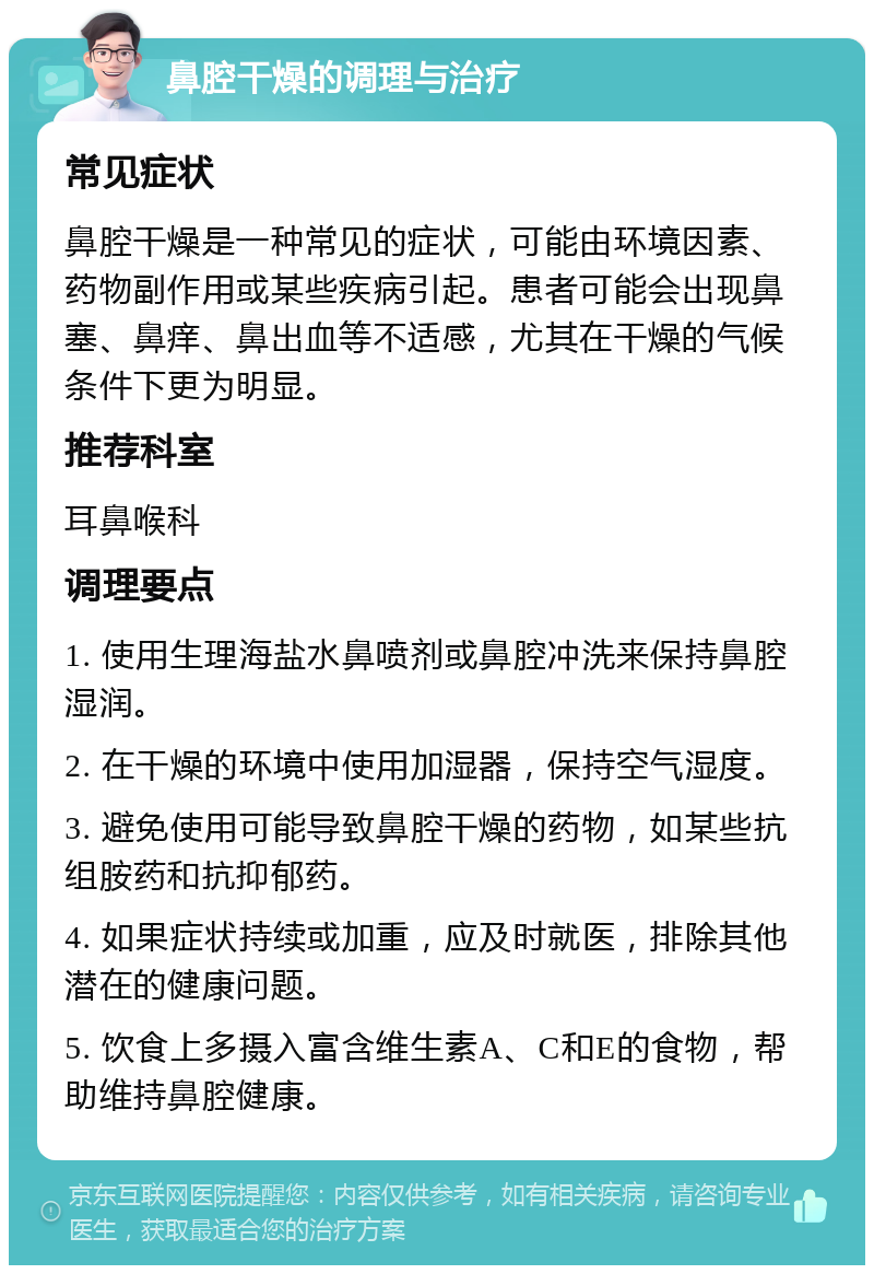 鼻腔干燥的调理与治疗 常见症状 鼻腔干燥是一种常见的症状，可能由环境因素、药物副作用或某些疾病引起。患者可能会出现鼻塞、鼻痒、鼻出血等不适感，尤其在干燥的气候条件下更为明显。 推荐科室 耳鼻喉科 调理要点 1. 使用生理海盐水鼻喷剂或鼻腔冲洗来保持鼻腔湿润。 2. 在干燥的环境中使用加湿器，保持空气湿度。 3. 避免使用可能导致鼻腔干燥的药物，如某些抗组胺药和抗抑郁药。 4. 如果症状持续或加重，应及时就医，排除其他潜在的健康问题。 5. 饮食上多摄入富含维生素A、C和E的食物，帮助维持鼻腔健康。