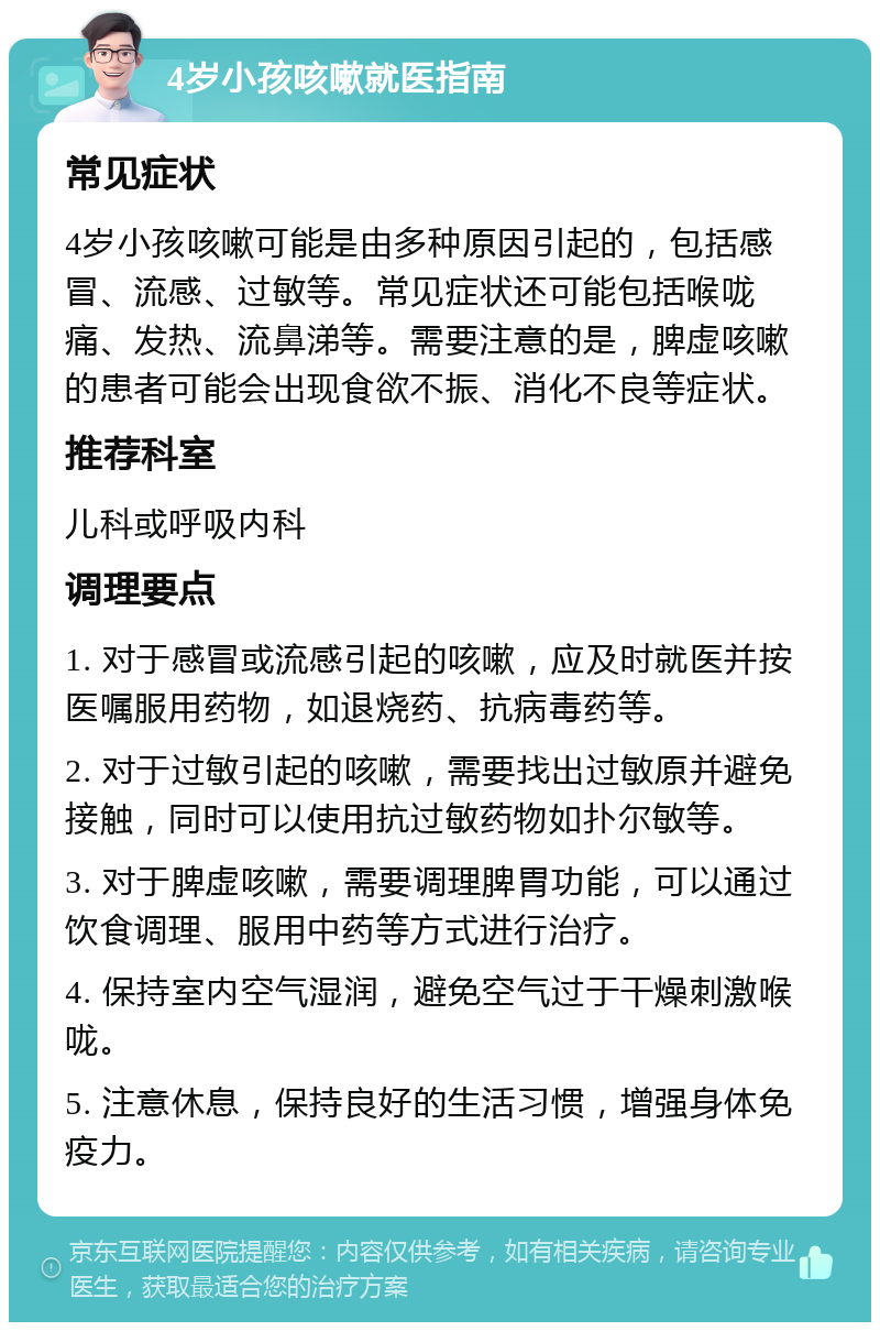 4岁小孩咳嗽就医指南 常见症状 4岁小孩咳嗽可能是由多种原因引起的，包括感冒、流感、过敏等。常见症状还可能包括喉咙痛、发热、流鼻涕等。需要注意的是，脾虚咳嗽的患者可能会出现食欲不振、消化不良等症状。 推荐科室 儿科或呼吸内科 调理要点 1. 对于感冒或流感引起的咳嗽，应及时就医并按医嘱服用药物，如退烧药、抗病毒药等。 2. 对于过敏引起的咳嗽，需要找出过敏原并避免接触，同时可以使用抗过敏药物如扑尔敏等。 3. 对于脾虚咳嗽，需要调理脾胃功能，可以通过饮食调理、服用中药等方式进行治疗。 4. 保持室内空气湿润，避免空气过于干燥刺激喉咙。 5. 注意休息，保持良好的生活习惯，增强身体免疫力。