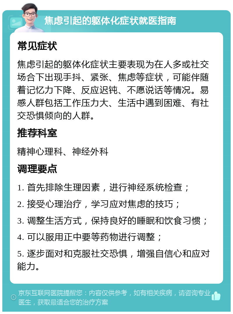 焦虑引起的躯体化症状就医指南 常见症状 焦虑引起的躯体化症状主要表现为在人多或社交场合下出现手抖、紧张、焦虑等症状，可能伴随着记忆力下降、反应迟钝、不愿说话等情况。易感人群包括工作压力大、生活中遇到困难、有社交恐惧倾向的人群。 推荐科室 精神心理科、神经外科 调理要点 1. 首先排除生理因素，进行神经系统检查； 2. 接受心理治疗，学习应对焦虑的技巧； 3. 调整生活方式，保持良好的睡眠和饮食习惯； 4. 可以服用正中要等药物进行调整； 5. 逐步面对和克服社交恐惧，增强自信心和应对能力。