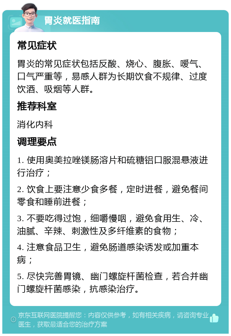 胃炎就医指南 常见症状 胃炎的常见症状包括反酸、烧心、腹胀、嗳气、口气严重等，易感人群为长期饮食不规律、过度饮酒、吸烟等人群。 推荐科室 消化内科 调理要点 1. 使用奥美拉唑镁肠溶片和硫糖铝口服混悬液进行治疗； 2. 饮食上要注意少食多餐，定时进餐，避免餐间零食和睡前进餐； 3. 不要吃得过饱，细嚼慢咽，避免食用生、冷、油腻、辛辣、刺激性及多纤维素的食物； 4. 注意食品卫生，避免肠道感染诱发或加重本病； 5. 尽快完善胃镜、幽门螺旋杆菌检查，若合并幽门螺旋杆菌感染，抗感染治疗。