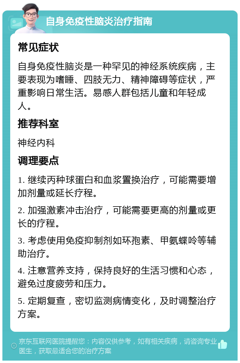 自身免疫性脑炎治疗指南 常见症状 自身免疫性脑炎是一种罕见的神经系统疾病，主要表现为嗜睡、四肢无力、精神障碍等症状，严重影响日常生活。易感人群包括儿童和年轻成人。 推荐科室 神经内科 调理要点 1. 继续丙种球蛋白和血浆置换治疗，可能需要增加剂量或延长疗程。 2. 加强激素冲击治疗，可能需要更高的剂量或更长的疗程。 3. 考虑使用免疫抑制剂如环孢素、甲氨蝶呤等辅助治疗。 4. 注意营养支持，保持良好的生活习惯和心态，避免过度疲劳和压力。 5. 定期复查，密切监测病情变化，及时调整治疗方案。