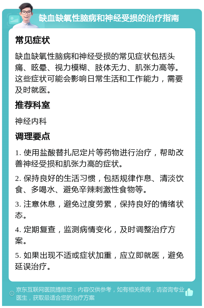 缺血缺氧性脑病和神经受损的治疗指南 常见症状 缺血缺氧性脑病和神经受损的常见症状包括头痛、眩晕、视力模糊、肢体无力、肌张力高等。这些症状可能会影响日常生活和工作能力，需要及时就医。 推荐科室 神经内科 调理要点 1. 使用盐酸替扎尼定片等药物进行治疗，帮助改善神经受损和肌张力高的症状。 2. 保持良好的生活习惯，包括规律作息、清淡饮食、多喝水、避免辛辣刺激性食物等。 3. 注意休息，避免过度劳累，保持良好的情绪状态。 4. 定期复查，监测病情变化，及时调整治疗方案。 5. 如果出现不适或症状加重，应立即就医，避免延误治疗。