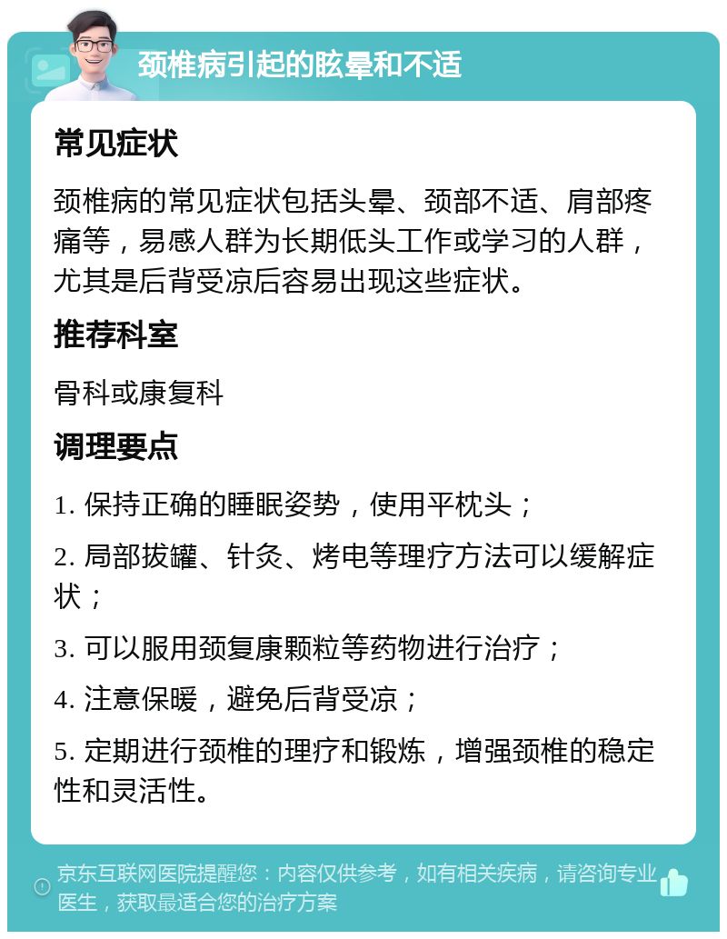 颈椎病引起的眩晕和不适 常见症状 颈椎病的常见症状包括头晕、颈部不适、肩部疼痛等，易感人群为长期低头工作或学习的人群，尤其是后背受凉后容易出现这些症状。 推荐科室 骨科或康复科 调理要点 1. 保持正确的睡眠姿势，使用平枕头； 2. 局部拔罐、针灸、烤电等理疗方法可以缓解症状； 3. 可以服用颈复康颗粒等药物进行治疗； 4. 注意保暖，避免后背受凉； 5. 定期进行颈椎的理疗和锻炼，增强颈椎的稳定性和灵活性。