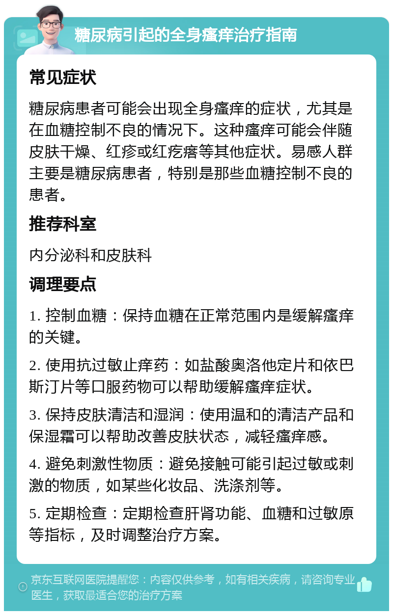 糖尿病引起的全身瘙痒治疗指南 常见症状 糖尿病患者可能会出现全身瘙痒的症状，尤其是在血糖控制不良的情况下。这种瘙痒可能会伴随皮肤干燥、红疹或红疙瘩等其他症状。易感人群主要是糖尿病患者，特别是那些血糖控制不良的患者。 推荐科室 内分泌科和皮肤科 调理要点 1. 控制血糖：保持血糖在正常范围内是缓解瘙痒的关键。 2. 使用抗过敏止痒药：如盐酸奥洛他定片和依巴斯汀片等口服药物可以帮助缓解瘙痒症状。 3. 保持皮肤清洁和湿润：使用温和的清洁产品和保湿霜可以帮助改善皮肤状态，减轻瘙痒感。 4. 避免刺激性物质：避免接触可能引起过敏或刺激的物质，如某些化妆品、洗涤剂等。 5. 定期检查：定期检查肝肾功能、血糖和过敏原等指标，及时调整治疗方案。