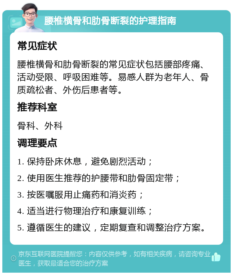 腰椎横骨和肋骨断裂的护理指南 常见症状 腰椎横骨和肋骨断裂的常见症状包括腰部疼痛、活动受限、呼吸困难等。易感人群为老年人、骨质疏松者、外伤后患者等。 推荐科室 骨科、外科 调理要点 1. 保持卧床休息，避免剧烈活动； 2. 使用医生推荐的护腰带和肋骨固定带； 3. 按医嘱服用止痛药和消炎药； 4. 适当进行物理治疗和康复训练； 5. 遵循医生的建议，定期复查和调整治疗方案。