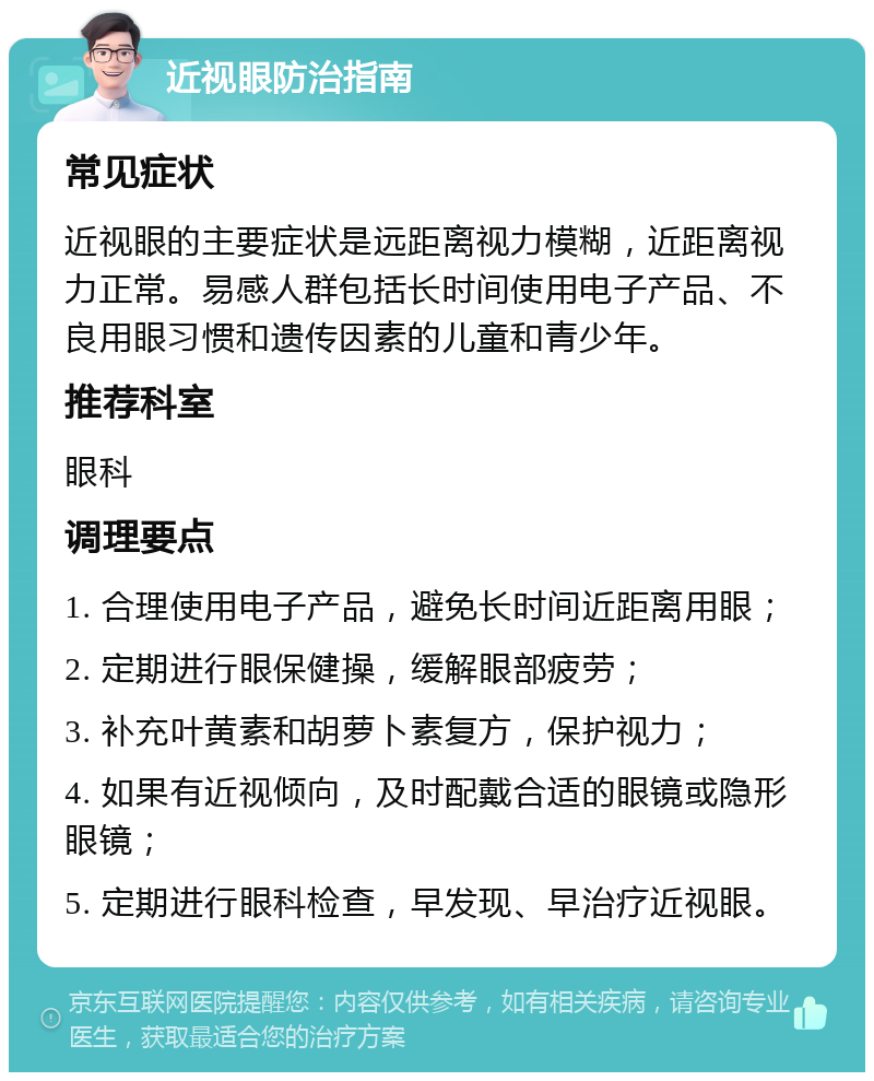 近视眼防治指南 常见症状 近视眼的主要症状是远距离视力模糊，近距离视力正常。易感人群包括长时间使用电子产品、不良用眼习惯和遗传因素的儿童和青少年。 推荐科室 眼科 调理要点 1. 合理使用电子产品，避免长时间近距离用眼； 2. 定期进行眼保健操，缓解眼部疲劳； 3. 补充叶黄素和胡萝卜素复方，保护视力； 4. 如果有近视倾向，及时配戴合适的眼镜或隐形眼镜； 5. 定期进行眼科检查，早发现、早治疗近视眼。