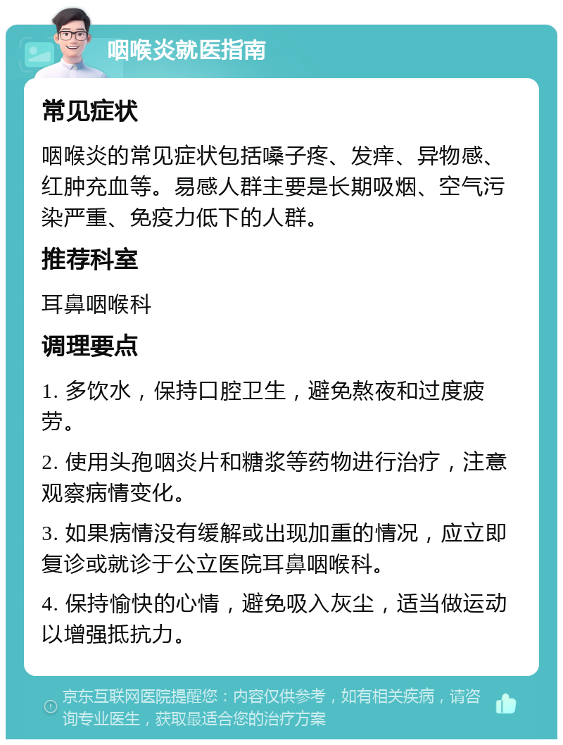 咽喉炎就医指南 常见症状 咽喉炎的常见症状包括嗓子疼、发痒、异物感、红肿充血等。易感人群主要是长期吸烟、空气污染严重、免疫力低下的人群。 推荐科室 耳鼻咽喉科 调理要点 1. 多饮水，保持口腔卫生，避免熬夜和过度疲劳。 2. 使用头孢咽炎片和糖浆等药物进行治疗，注意观察病情变化。 3. 如果病情没有缓解或出现加重的情况，应立即复诊或就诊于公立医院耳鼻咽喉科。 4. 保持愉快的心情，避免吸入灰尘，适当做运动以增强抵抗力。