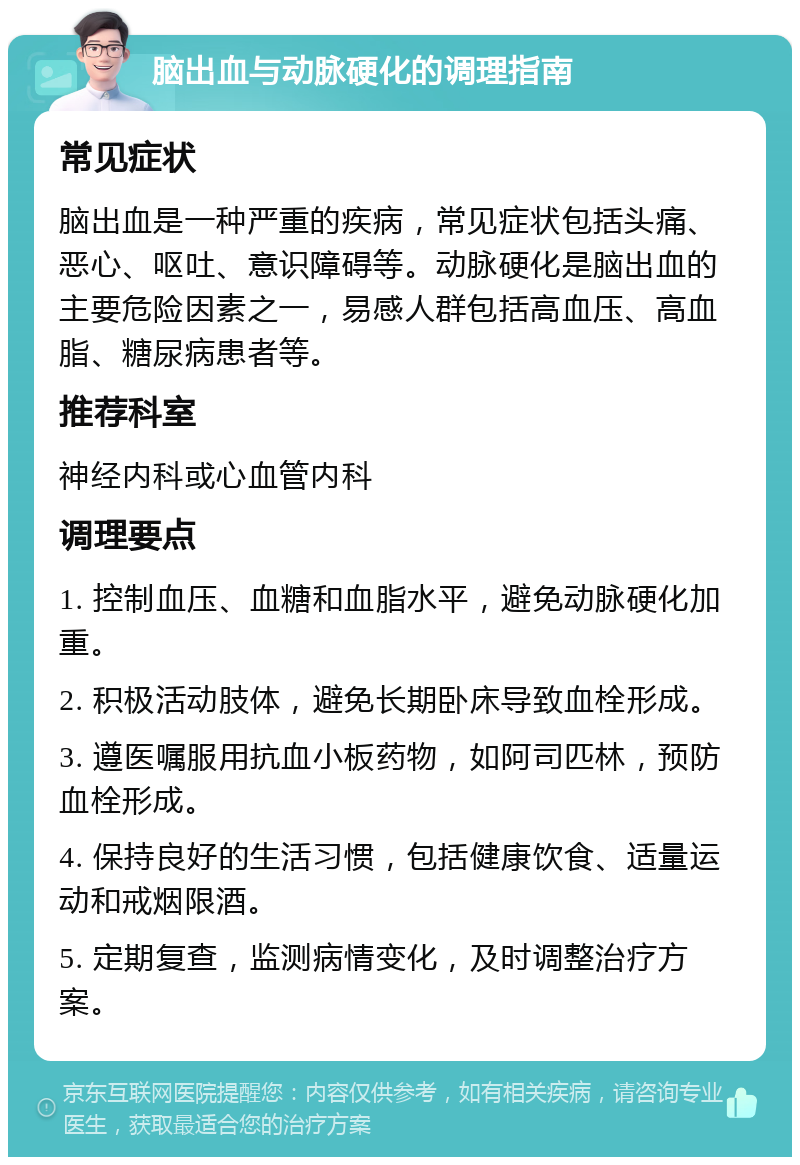 脑出血与动脉硬化的调理指南 常见症状 脑出血是一种严重的疾病，常见症状包括头痛、恶心、呕吐、意识障碍等。动脉硬化是脑出血的主要危险因素之一，易感人群包括高血压、高血脂、糖尿病患者等。 推荐科室 神经内科或心血管内科 调理要点 1. 控制血压、血糖和血脂水平，避免动脉硬化加重。 2. 积极活动肢体，避免长期卧床导致血栓形成。 3. 遵医嘱服用抗血小板药物，如阿司匹林，预防血栓形成。 4. 保持良好的生活习惯，包括健康饮食、适量运动和戒烟限酒。 5. 定期复查，监测病情变化，及时调整治疗方案。