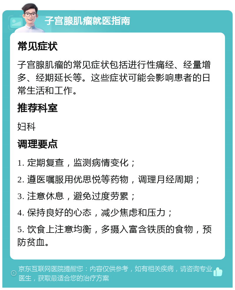 子宫腺肌瘤就医指南 常见症状 子宫腺肌瘤的常见症状包括进行性痛经、经量增多、经期延长等。这些症状可能会影响患者的日常生活和工作。 推荐科室 妇科 调理要点 1. 定期复查，监测病情变化； 2. 遵医嘱服用优思悦等药物，调理月经周期； 3. 注意休息，避免过度劳累； 4. 保持良好的心态，减少焦虑和压力； 5. 饮食上注意均衡，多摄入富含铁质的食物，预防贫血。