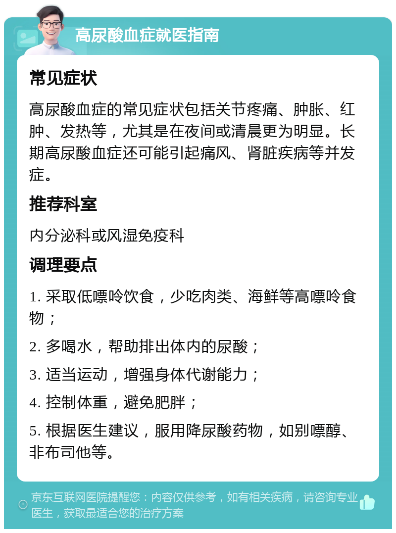 高尿酸血症就医指南 常见症状 高尿酸血症的常见症状包括关节疼痛、肿胀、红肿、发热等，尤其是在夜间或清晨更为明显。长期高尿酸血症还可能引起痛风、肾脏疾病等并发症。 推荐科室 内分泌科或风湿免疫科 调理要点 1. 采取低嘌呤饮食，少吃肉类、海鲜等高嘌呤食物； 2. 多喝水，帮助排出体内的尿酸； 3. 适当运动，增强身体代谢能力； 4. 控制体重，避免肥胖； 5. 根据医生建议，服用降尿酸药物，如别嘌醇、非布司他等。