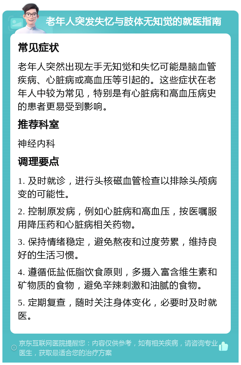 老年人突发失忆与肢体无知觉的就医指南 常见症状 老年人突然出现左手无知觉和失忆可能是脑血管疾病、心脏病或高血压等引起的。这些症状在老年人中较为常见，特别是有心脏病和高血压病史的患者更易受到影响。 推荐科室 神经内科 调理要点 1. 及时就诊，进行头核磁血管检查以排除头颅病变的可能性。 2. 控制原发病，例如心脏病和高血压，按医嘱服用降压药和心脏病相关药物。 3. 保持情绪稳定，避免熬夜和过度劳累，维持良好的生活习惯。 4. 遵循低盐低脂饮食原则，多摄入富含维生素和矿物质的食物，避免辛辣刺激和油腻的食物。 5. 定期复查，随时关注身体变化，必要时及时就医。