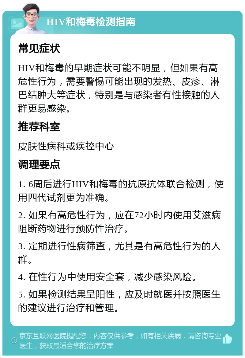 HIV和梅毒检测指南 常见症状 HIV和梅毒的早期症状可能不明显，但如果有高危性行为，需要警惕可能出现的发热、皮疹、淋巴结肿大等症状，特别是与感染者有性接触的人群更易感染。 推荐科室 皮肤性病科或疾控中心 调理要点 1. 6周后进行HIV和梅毒的抗原抗体联合检测，使用四代试剂更为准确。 2. 如果有高危性行为，应在72小时内使用艾滋病阻断药物进行预防性治疗。 3. 定期进行性病筛查，尤其是有高危性行为的人群。 4. 在性行为中使用安全套，减少感染风险。 5. 如果检测结果呈阳性，应及时就医并按照医生的建议进行治疗和管理。