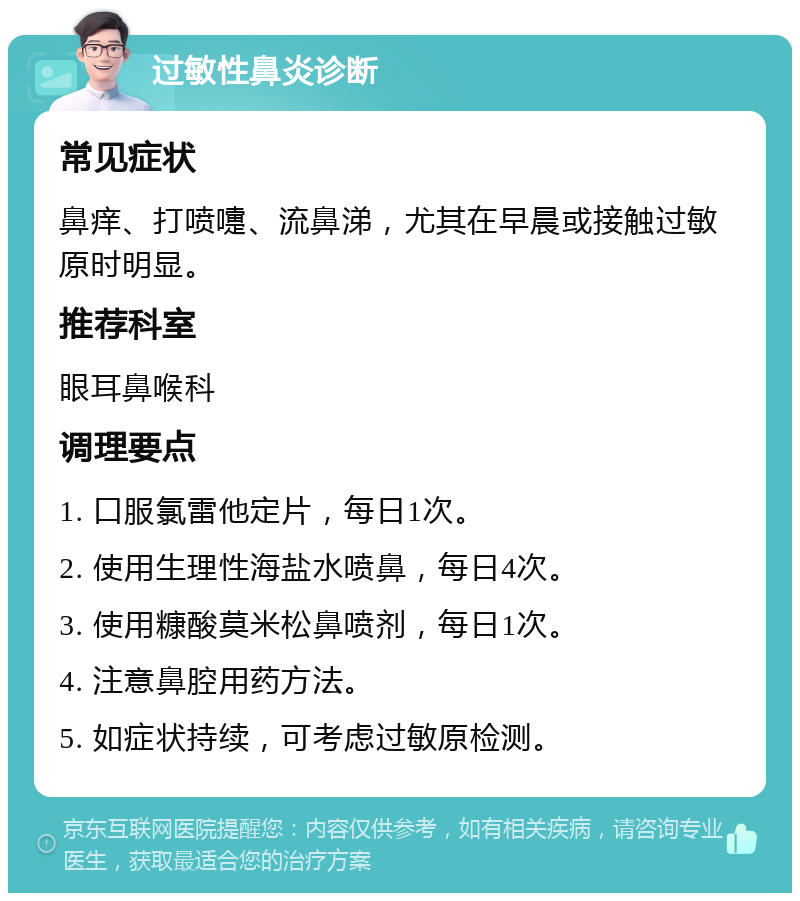 过敏性鼻炎诊断 常见症状 鼻痒、打喷嚏、流鼻涕,尤其在早晨或接触过敏原时明显。 推荐科室 眼耳鼻喉科 调理要点 1. 口服氯雷他定片,每日1次。 2. 使用生理性海盐水喷鼻,每日4次。 3. 使用糠酸莫米松鼻喷剂,每日1次。 4. 注意鼻腔用药方法。 5. 如症状持续,可考虑过敏原检测。