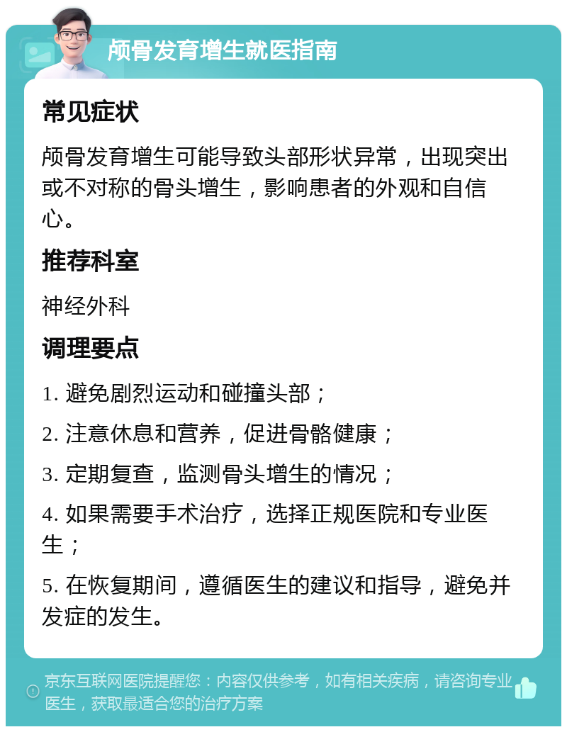 颅骨发育增生就医指南 常见症状 颅骨发育增生可能导致头部形状异常，出现突出或不对称的骨头增生，影响患者的外观和自信心。 推荐科室 神经外科 调理要点 1. 避免剧烈运动和碰撞头部； 2. 注意休息和营养，促进骨骼健康； 3. 定期复查，监测骨头增生的情况； 4. 如果需要手术治疗，选择正规医院和专业医生； 5. 在恢复期间，遵循医生的建议和指导，避免并发症的发生。