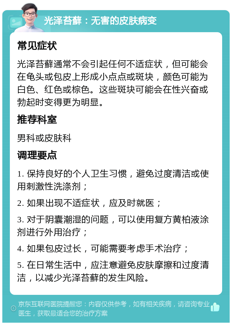 光泽苔藓：无害的皮肤病变 常见症状 光泽苔藓通常不会引起任何不适症状，但可能会在龟头或包皮上形成小点点或斑块，颜色可能为白色、红色或棕色。这些斑块可能会在性兴奋或勃起时变得更为明显。 推荐科室 男科或皮肤科 调理要点 1. 保持良好的个人卫生习惯，避免过度清洁或使用刺激性洗涤剂； 2. 如果出现不适症状，应及时就医； 3. 对于阴囊潮湿的问题，可以使用复方黄柏液涂剂进行外用治疗； 4. 如果包皮过长，可能需要考虑手术治疗； 5. 在日常生活中，应注意避免皮肤摩擦和过度清洁，以减少光泽苔藓的发生风险。