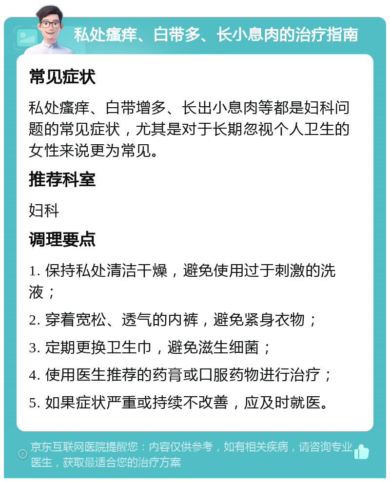 私处瘙痒、白带多、长小息肉的治疗指南 常见症状 私处瘙痒、白带增多、长出小息肉等都是妇科问题的常见症状，尤其是对于长期忽视个人卫生的女性来说更为常见。 推荐科室 妇科 调理要点 1. 保持私处清洁干燥，避免使用过于刺激的洗液； 2. 穿着宽松、透气的内裤，避免紧身衣物； 3. 定期更换卫生巾，避免滋生细菌； 4. 使用医生推荐的药膏或口服药物进行治疗； 5. 如果症状严重或持续不改善，应及时就医。