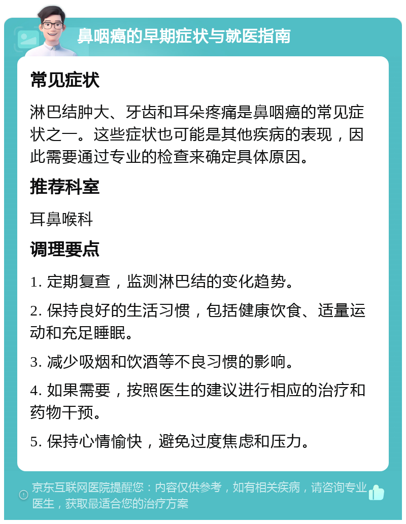 鼻咽癌的早期症状与就医指南 常见症状 淋巴结肿大、牙齿和耳朵疼痛是鼻咽癌的常见症状之一。这些症状也可能是其他疾病的表现，因此需要通过专业的检查来确定具体原因。 推荐科室 耳鼻喉科 调理要点 1. 定期复查，监测淋巴结的变化趋势。 2. 保持良好的生活习惯，包括健康饮食、适量运动和充足睡眠。 3. 减少吸烟和饮酒等不良习惯的影响。 4. 如果需要，按照医生的建议进行相应的治疗和药物干预。 5. 保持心情愉快，避免过度焦虑和压力。