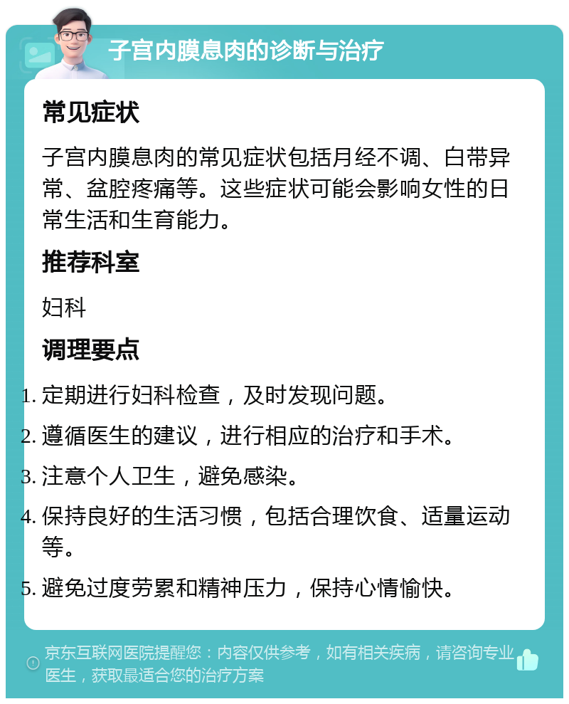 子宫内膜息肉的诊断与治疗 常见症状 子宫内膜息肉的常见症状包括月经不调、白带异常、盆腔疼痛等。这些症状可能会影响女性的日常生活和生育能力。 推荐科室 妇科 调理要点 定期进行妇科检查，及时发现问题。 遵循医生的建议，进行相应的治疗和手术。 注意个人卫生，避免感染。 保持良好的生活习惯，包括合理饮食、适量运动等。 避免过度劳累和精神压力，保持心情愉快。