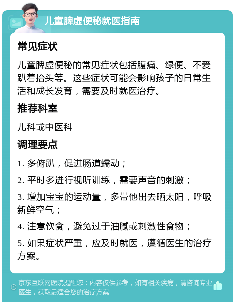 儿童脾虚便秘就医指南 常见症状 儿童脾虚便秘的常见症状包括腹痛、绿便、不爱趴着抬头等。这些症状可能会影响孩子的日常生活和成长发育，需要及时就医治疗。 推荐科室 儿科或中医科 调理要点 1. 多俯趴，促进肠道蠕动； 2. 平时多进行视听训练，需要声音的刺激； 3. 增加宝宝的运动量，多带他出去晒太阳，呼吸新鲜空气； 4. 注意饮食，避免过于油腻或刺激性食物； 5. 如果症状严重，应及时就医，遵循医生的治疗方案。