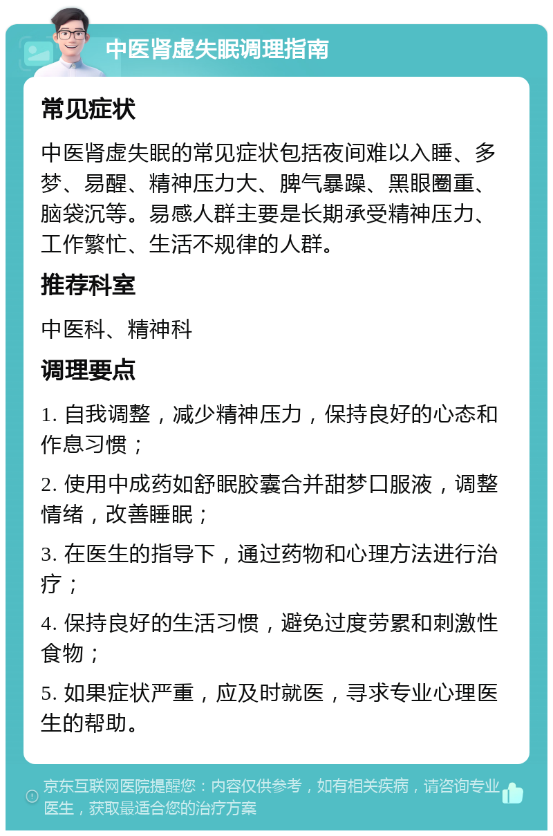 中医肾虚失眠调理指南 常见症状 中医肾虚失眠的常见症状包括夜间难以入睡、多梦、易醒、精神压力大、脾气暴躁、黑眼圈重、脑袋沉等。易感人群主要是长期承受精神压力、工作繁忙、生活不规律的人群。 推荐科室 中医科、精神科 调理要点 1. 自我调整，减少精神压力，保持良好的心态和作息习惯； 2. 使用中成药如舒眠胶囊合并甜梦口服液，调整情绪，改善睡眠； 3. 在医生的指导下，通过药物和心理方法进行治疗； 4. 保持良好的生活习惯，避免过度劳累和刺激性食物； 5. 如果症状严重，应及时就医，寻求专业心理医生的帮助。