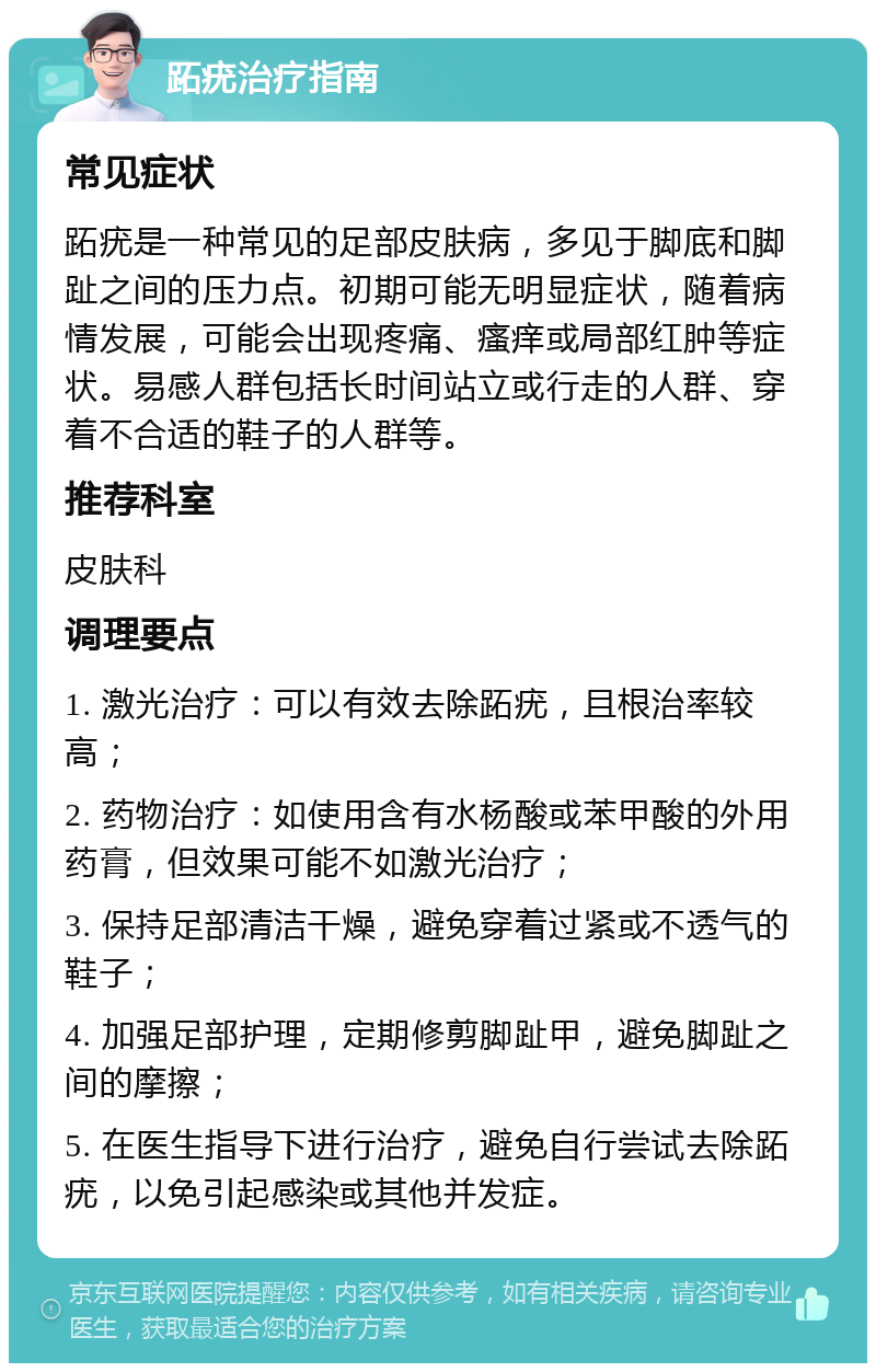 跖疣治疗指南 常见症状 跖疣是一种常见的足部皮肤病，多见于脚底和脚趾之间的压力点。初期可能无明显症状，随着病情发展，可能会出现疼痛、瘙痒或局部红肿等症状。易感人群包括长时间站立或行走的人群、穿着不合适的鞋子的人群等。 推荐科室 皮肤科 调理要点 1. 激光治疗：可以有效去除跖疣，且根治率较高； 2. 药物治疗：如使用含有水杨酸或苯甲酸的外用药膏，但效果可能不如激光治疗； 3. 保持足部清洁干燥，避免穿着过紧或不透气的鞋子； 4. 加强足部护理，定期修剪脚趾甲，避免脚趾之间的摩擦； 5. 在医生指导下进行治疗，避免自行尝试去除跖疣，以免引起感染或其他并发症。