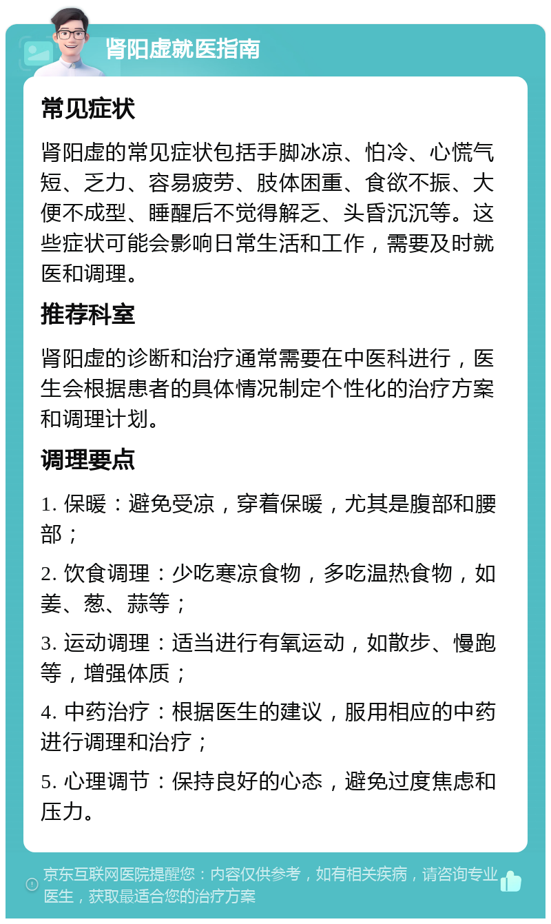 肾阳虚就医指南 常见症状 肾阳虚的常见症状包括手脚冰凉、怕冷、心慌气短、乏力、容易疲劳、肢体困重、食欲不振、大便不成型、睡醒后不觉得解乏、头昏沉沉等。这些症状可能会影响日常生活和工作，需要及时就医和调理。 推荐科室 肾阳虚的诊断和治疗通常需要在中医科进行，医生会根据患者的具体情况制定个性化的治疗方案和调理计划。 调理要点 1. 保暖：避免受凉，穿着保暖，尤其是腹部和腰部； 2. 饮食调理：少吃寒凉食物，多吃温热食物，如姜、葱、蒜等； 3. 运动调理：适当进行有氧运动，如散步、慢跑等，增强体质； 4. 中药治疗：根据医生的建议，服用相应的中药进行调理和治疗； 5. 心理调节：保持良好的心态，避免过度焦虑和压力。