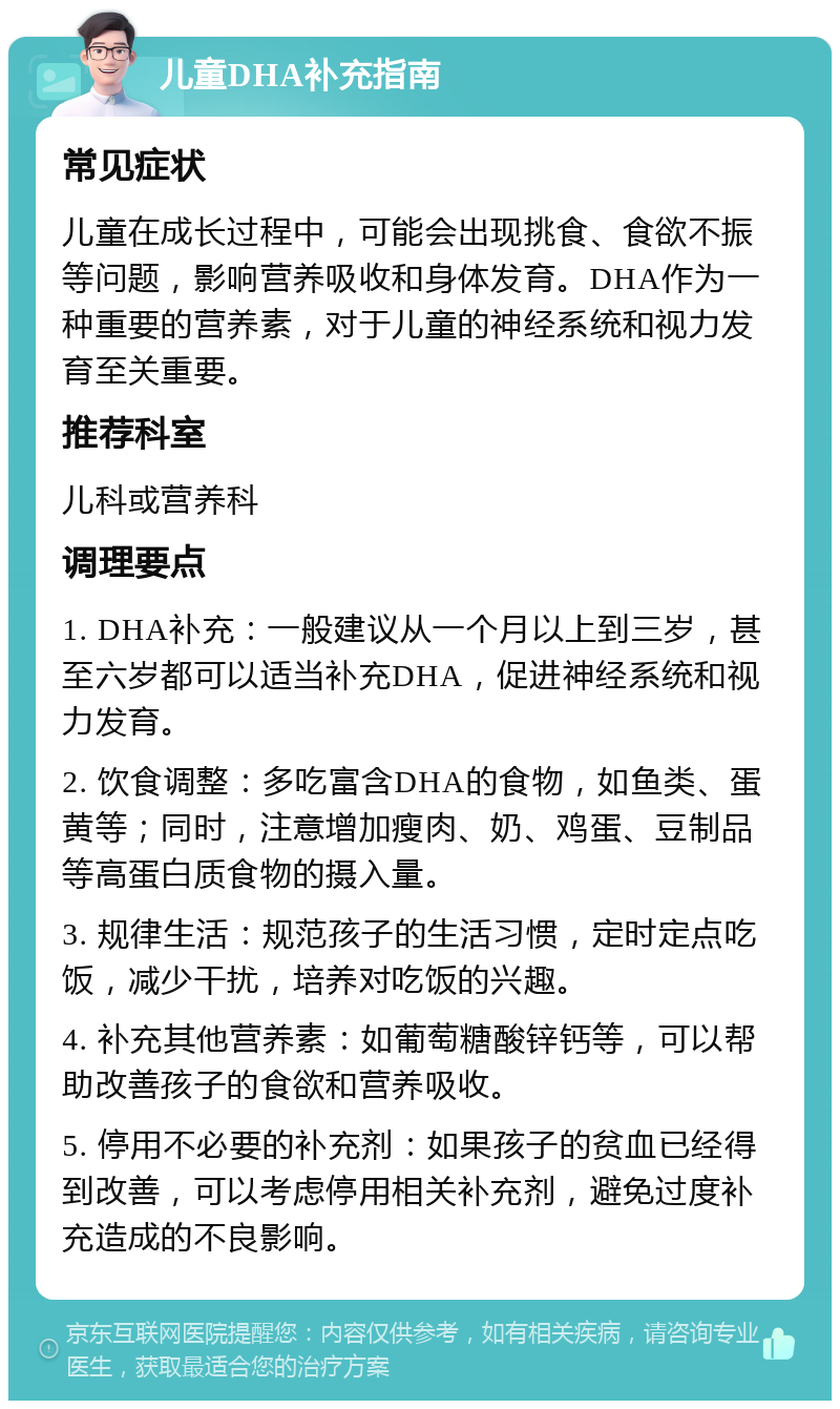 儿童DHA补充指南 常见症状 儿童在成长过程中，可能会出现挑食、食欲不振等问题，影响营养吸收和身体发育。DHA作为一种重要的营养素，对于儿童的神经系统和视力发育至关重要。 推荐科室 儿科或营养科 调理要点 1. DHA补充：一般建议从一个月以上到三岁，甚至六岁都可以适当补充DHA，促进神经系统和视力发育。 2. 饮食调整：多吃富含DHA的食物，如鱼类、蛋黄等；同时，注意增加瘦肉、奶、鸡蛋、豆制品等高蛋白质食物的摄入量。 3. 规律生活：规范孩子的生活习惯，定时定点吃饭，减少干扰，培养对吃饭的兴趣。 4. 补充其他营养素：如葡萄糖酸锌钙等，可以帮助改善孩子的食欲和营养吸收。 5. 停用不必要的补充剂：如果孩子的贫血已经得到改善，可以考虑停用相关补充剂，避免过度补充造成的不良影响。