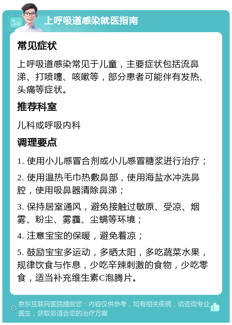 上呼吸道感染就医指南 常见症状 上呼吸道感染常见于儿童，主要症状包括流鼻涕、打喷嚏、咳嗽等，部分患者可能伴有发热、头痛等症状。 推荐科室 儿科或呼吸内科 调理要点 1. 使用小儿感冒合剂或小儿感冒糖浆进行治疗； 2. 使用温热毛巾热敷鼻部，使用海盐水冲洗鼻腔，使用吸鼻器清除鼻涕； 3. 保持居室通风，避免接触过敏原、受凉、烟雾、粉尘、雾霾、尘螨等环境； 4. 注意宝宝的保暖，避免着凉； 5. 鼓励宝宝多运动，多晒太阳，多吃蔬菜水果，规律饮食与作息，少吃辛辣刺激的食物，少吃零食，适当补充维生素C泡腾片。