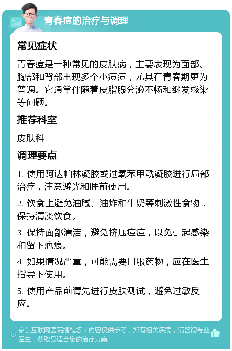 青春痘的治疗与调理 常见症状 青春痘是一种常见的皮肤病，主要表现为面部、胸部和背部出现多个小痘痘，尤其在青春期更为普遍。它通常伴随着皮脂腺分泌不畅和继发感染等问题。 推荐科室 皮肤科 调理要点 1. 使用阿达帕林凝胶或过氧苯甲酰凝胶进行局部治疗，注意避光和睡前使用。 2. 饮食上避免油腻、油炸和牛奶等刺激性食物，保持清淡饮食。 3. 保持面部清洁，避免挤压痘痘，以免引起感染和留下疤痕。 4. 如果情况严重，可能需要口服药物，应在医生指导下使用。 5. 使用产品前请先进行皮肤测试，避免过敏反应。