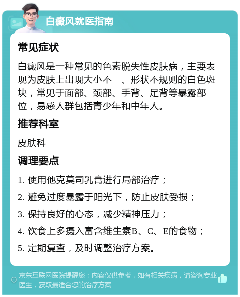 白癜风就医指南 常见症状 白癜风是一种常见的色素脱失性皮肤病，主要表现为皮肤上出现大小不一、形状不规则的白色斑块，常见于面部、颈部、手背、足背等暴露部位，易感人群包括青少年和中年人。 推荐科室 皮肤科 调理要点 1. 使用他克莫司乳膏进行局部治疗； 2. 避免过度暴露于阳光下，防止皮肤受损； 3. 保持良好的心态，减少精神压力； 4. 饮食上多摄入富含维生素B、C、E的食物； 5. 定期复查，及时调整治疗方案。