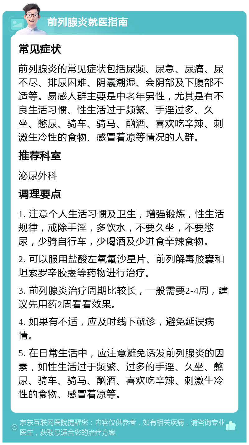 前列腺炎就医指南 常见症状 前列腺炎的常见症状包括尿频、尿急、尿痛、尿不尽、排尿困难、阴囊潮湿、会阴部及下腹部不适等。易感人群主要是中老年男性，尤其是有不良生活习惯、性生活过于频繁、手淫过多、久坐、憋尿、骑车、骑马、酗酒、喜欢吃辛辣、刺激生冷性的食物、感冒着凉等情况的人群。 推荐科室 泌尿外科 调理要点 1. 注意个人生活习惯及卫生，增强锻炼，性生活规律，戒除手淫，多饮水，不要久坐，不要憋尿，少骑自行车，少喝酒及少进食辛辣食物。 2. 可以服用盐酸左氧氟沙星片、前列解毒胶囊和坦索罗辛胶囊等药物进行治疗。 3. 前列腺炎治疗周期比较长，一般需要2-4周，建议先用药2周看看效果。 4. 如果有不适，应及时线下就诊，避免延误病情。 5. 在日常生活中，应注意避免诱发前列腺炎的因素，如性生活过于频繁、过多的手淫、久坐、憋尿、骑车、骑马、酗酒、喜欢吃辛辣、刺激生冷性的食物、感冒着凉等。