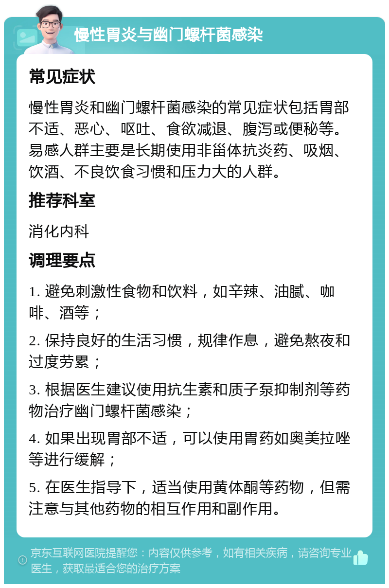 慢性胃炎与幽门螺杆菌感染 常见症状 慢性胃炎和幽门螺杆菌感染的常见症状包括胃部不适、恶心、呕吐、食欲减退、腹泻或便秘等。易感人群主要是长期使用非甾体抗炎药、吸烟、饮酒、不良饮食习惯和压力大的人群。 推荐科室 消化内科 调理要点 1. 避免刺激性食物和饮料，如辛辣、油腻、咖啡、酒等； 2. 保持良好的生活习惯，规律作息，避免熬夜和过度劳累； 3. 根据医生建议使用抗生素和质子泵抑制剂等药物治疗幽门螺杆菌感染； 4. 如果出现胃部不适，可以使用胃药如奥美拉唑等进行缓解； 5. 在医生指导下，适当使用黄体酮等药物，但需注意与其他药物的相互作用和副作用。