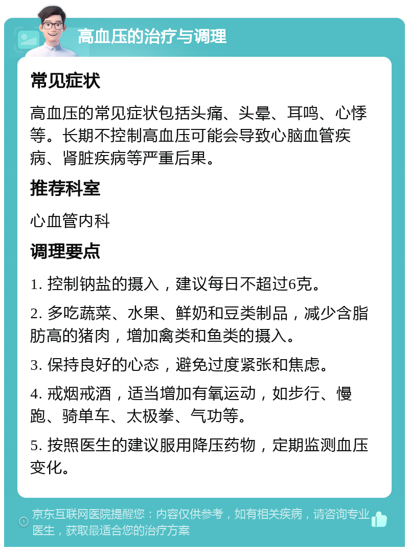 高血压的治疗与调理 常见症状 高血压的常见症状包括头痛、头晕、耳鸣、心悸等。长期不控制高血压可能会导致心脑血管疾病、肾脏疾病等严重后果。 推荐科室 心血管内科 调理要点 1. 控制钠盐的摄入，建议每日不超过6克。 2. 多吃蔬菜、水果、鲜奶和豆类制品，减少含脂肪高的猪肉，增加禽类和鱼类的摄入。 3. 保持良好的心态，避免过度紧张和焦虑。 4. 戒烟戒酒，适当增加有氧运动，如步行、慢跑、骑单车、太极拳、气功等。 5. 按照医生的建议服用降压药物，定期监测血压变化。