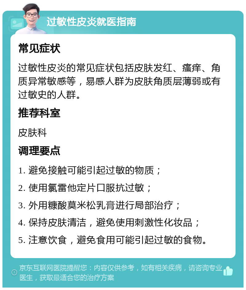 过敏性皮炎就医指南 常见症状 过敏性皮炎的常见症状包括皮肤发红、瘙痒、角质异常敏感等，易感人群为皮肤角质层薄弱或有过敏史的人群。 推荐科室 皮肤科 调理要点 1. 避免接触可能引起过敏的物质； 2. 使用氯雷他定片口服抗过敏； 3. 外用糠酸莫米松乳膏进行局部治疗； 4. 保持皮肤清洁，避免使用刺激性化妆品； 5. 注意饮食，避免食用可能引起过敏的食物。