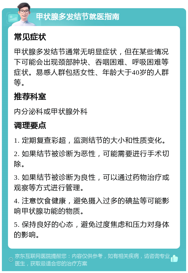 甲状腺多发结节就医指南 常见症状 甲状腺多发结节通常无明显症状，但在某些情况下可能会出现颈部肿块、吞咽困难、呼吸困难等症状。易感人群包括女性、年龄大于40岁的人群等。 推荐科室 内分泌科或甲状腺外科 调理要点 1. 定期复查彩超，监测结节的大小和性质变化。 2. 如果结节被诊断为恶性，可能需要进行手术切除。 3. 如果结节被诊断为良性，可以通过药物治疗或观察等方式进行管理。 4. 注意饮食健康，避免摄入过多的碘盐等可能影响甲状腺功能的物质。 5. 保持良好的心态，避免过度焦虑和压力对身体的影响。