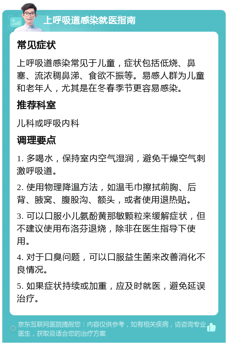 上呼吸道感染就医指南 常见症状 上呼吸道感染常见于儿童，症状包括低烧、鼻塞、流浓稠鼻涕、食欲不振等。易感人群为儿童和老年人，尤其是在冬春季节更容易感染。 推荐科室 儿科或呼吸内科 调理要点 1. 多喝水，保持室内空气湿润，避免干燥空气刺激呼吸道。 2. 使用物理降温方法，如温毛巾擦拭前胸、后背、腋窝、腹股沟、额头，或者使用退热贴。 3. 可以口服小儿氨酚黄那敏颗粒来缓解症状，但不建议使用布洛芬退烧，除非在医生指导下使用。 4. 对于口臭问题，可以口服益生菌来改善消化不良情况。 5. 如果症状持续或加重，应及时就医，避免延误治疗。