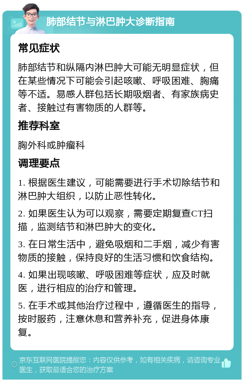 肺部结节与淋巴肿大诊断指南 常见症状 肺部结节和纵隔内淋巴肿大可能无明显症状，但在某些情况下可能会引起咳嗽、呼吸困难、胸痛等不适。易感人群包括长期吸烟者、有家族病史者、接触过有害物质的人群等。 推荐科室 胸外科或肿瘤科 调理要点 1. 根据医生建议，可能需要进行手术切除结节和淋巴肿大组织，以防止恶性转化。 2. 如果医生认为可以观察，需要定期复查CT扫描，监测结节和淋巴肿大的变化。 3. 在日常生活中，避免吸烟和二手烟，减少有害物质的接触，保持良好的生活习惯和饮食结构。 4. 如果出现咳嗽、呼吸困难等症状，应及时就医，进行相应的治疗和管理。 5. 在手术或其他治疗过程中，遵循医生的指导，按时服药，注意休息和营养补充，促进身体康复。