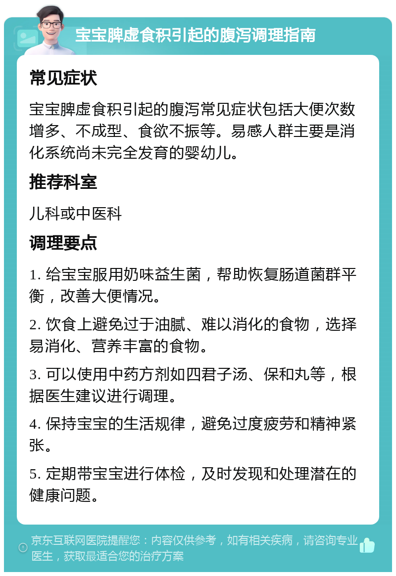 宝宝脾虚食积引起的腹泻调理指南 常见症状 宝宝脾虚食积引起的腹泻常见症状包括大便次数增多、不成型、食欲不振等。易感人群主要是消化系统尚未完全发育的婴幼儿。 推荐科室 儿科或中医科 调理要点 1. 给宝宝服用奶味益生菌，帮助恢复肠道菌群平衡，改善大便情况。 2. 饮食上避免过于油腻、难以消化的食物，选择易消化、营养丰富的食物。 3. 可以使用中药方剂如四君子汤、保和丸等，根据医生建议进行调理。 4. 保持宝宝的生活规律，避免过度疲劳和精神紧张。 5. 定期带宝宝进行体检，及时发现和处理潜在的健康问题。