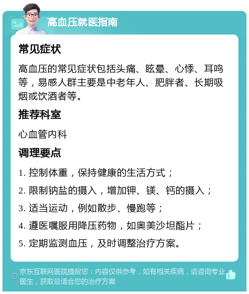 高血压就医指南 常见症状 高血压的常见症状包括头痛、眩晕、心悸、耳鸣等，易感人群主要是中老年人、肥胖者、长期吸烟或饮酒者等。 推荐科室 心血管内科 调理要点 1. 控制体重，保持健康的生活方式； 2. 限制钠盐的摄入，增加钾、镁、钙的摄入； 3. 适当运动，例如散步、慢跑等； 4. 遵医嘱服用降压药物，如奥美沙坦酯片； 5. 定期监测血压，及时调整治疗方案。