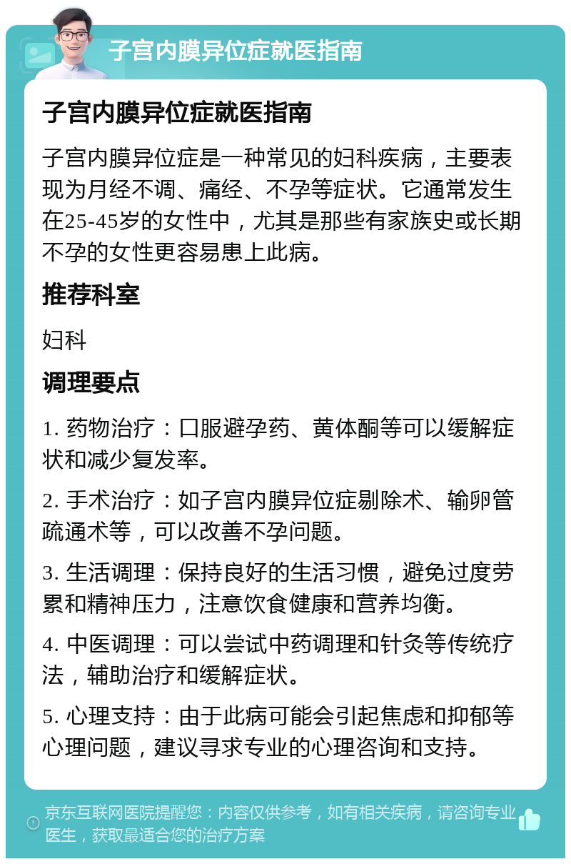 子宫内膜异位症就医指南 子宫内膜异位症就医指南 子宫内膜异位症是一种常见的妇科疾病，主要表现为月经不调、痛经、不孕等症状。它通常发生在25-45岁的女性中，尤其是那些有家族史或长期不孕的女性更容易患上此病。 推荐科室 妇科 调理要点 1. 药物治疗：口服避孕药、黄体酮等可以缓解症状和减少复发率。 2. 手术治疗：如子宫内膜异位症剔除术、输卵管疏通术等，可以改善不孕问题。 3. 生活调理：保持良好的生活习惯，避免过度劳累和精神压力，注意饮食健康和营养均衡。 4. 中医调理：可以尝试中药调理和针灸等传统疗法，辅助治疗和缓解症状。 5. 心理支持：由于此病可能会引起焦虑和抑郁等心理问题，建议寻求专业的心理咨询和支持。