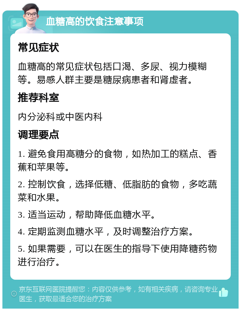 血糖高的饮食注意事项 常见症状 血糖高的常见症状包括口渴、多尿、视力模糊等。易感人群主要是糖尿病患者和肾虚者。 推荐科室 内分泌科或中医内科 调理要点 1. 避免食用高糖分的食物，如热加工的糕点、香蕉和苹果等。 2. 控制饮食，选择低糖、低脂肪的食物，多吃蔬菜和水果。 3. 适当运动，帮助降低血糖水平。 4. 定期监测血糖水平，及时调整治疗方案。 5. 如果需要，可以在医生的指导下使用降糖药物进行治疗。