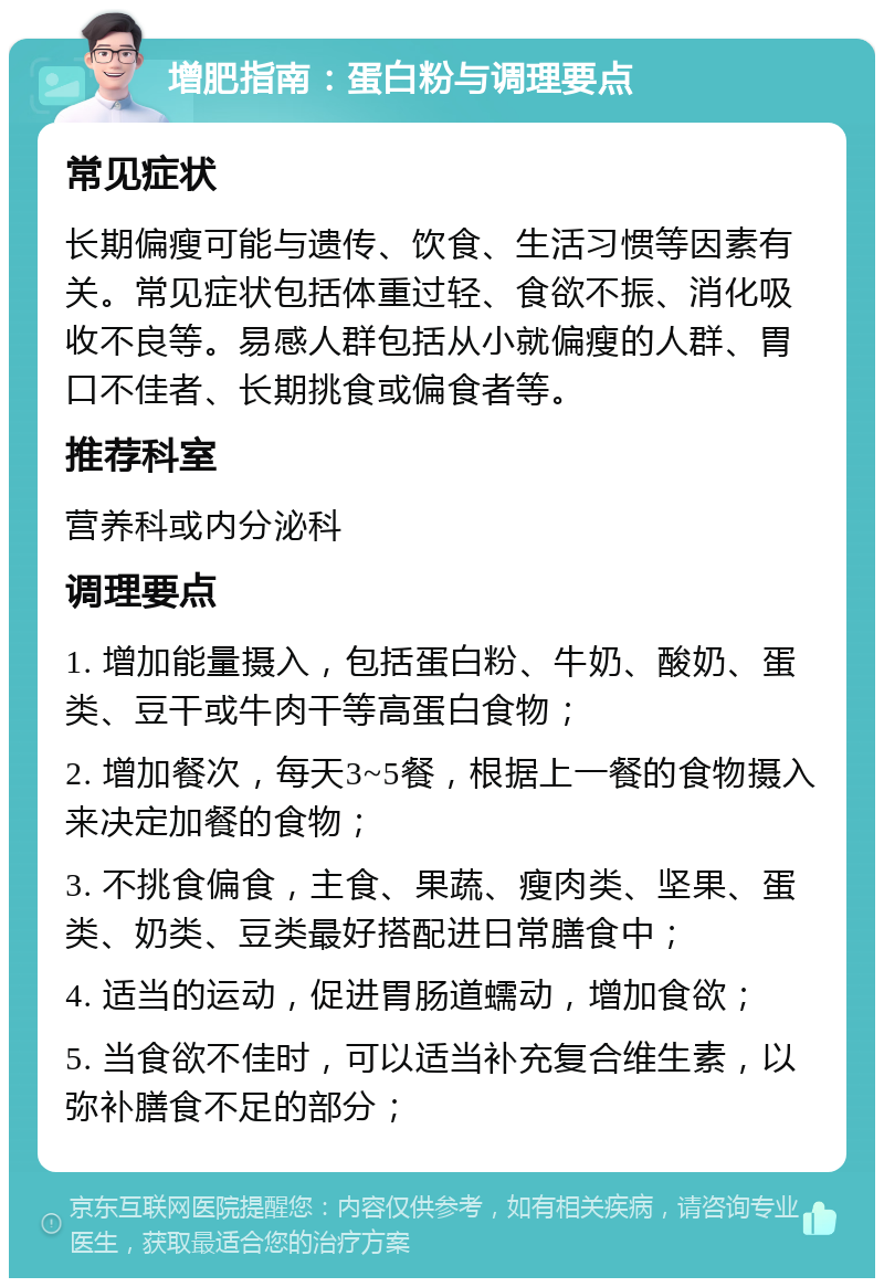 增肥指南：蛋白粉与调理要点 常见症状 长期偏瘦可能与遗传、饮食、生活习惯等因素有关。常见症状包括体重过轻、食欲不振、消化吸收不良等。易感人群包括从小就偏瘦的人群、胃口不佳者、长期挑食或偏食者等。 推荐科室 营养科或内分泌科 调理要点 1. 增加能量摄入，包括蛋白粉、牛奶、酸奶、蛋类、豆干或牛肉干等高蛋白食物； 2. 增加餐次，每天3~5餐，根据上一餐的食物摄入来决定加餐的食物； 3. 不挑食偏食，主食、果蔬、瘦肉类、坚果、蛋类、奶类、豆类最好搭配进日常膳食中； 4. 适当的运动，促进胃肠道蠕动，增加食欲； 5. 当食欲不佳时，可以适当补充复合维生素，以弥补膳食不足的部分；