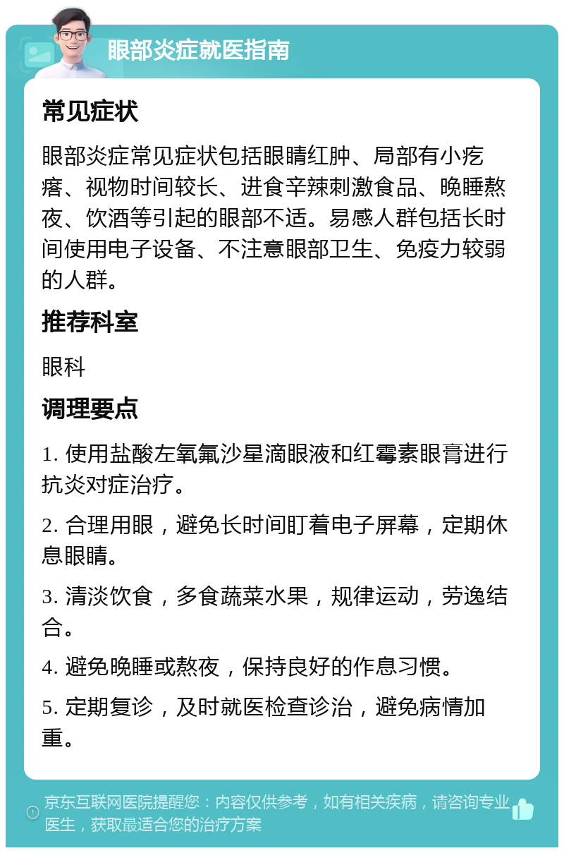 眼部炎症就医指南 常见症状 眼部炎症常见症状包括眼睛红肿、局部有小疙瘩、视物时间较长、进食辛辣刺激食品、晚睡熬夜、饮酒等引起的眼部不适。易感人群包括长时间使用电子设备、不注意眼部卫生、免疫力较弱的人群。 推荐科室 眼科 调理要点 1. 使用盐酸左氧氟沙星滴眼液和红霉素眼膏进行抗炎对症治疗。 2. 合理用眼，避免长时间盯着电子屏幕，定期休息眼睛。 3. 清淡饮食，多食蔬菜水果，规律运动，劳逸结合。 4. 避免晚睡或熬夜，保持良好的作息习惯。 5. 定期复诊，及时就医检查诊治，避免病情加重。