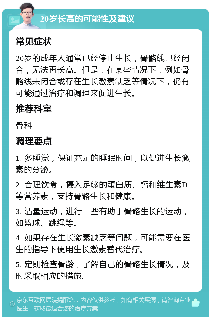 20岁长高的可能性及建议 常见症状 20岁的成年人通常已经停止生长，骨骼线已经闭合，无法再长高。但是，在某些情况下，例如骨骼线未闭合或存在生长激素缺乏等情况下，仍有可能通过治疗和调理来促进生长。 推荐科室 骨科 调理要点 1. 多睡觉，保证充足的睡眠时间，以促进生长激素的分泌。 2. 合理饮食，摄入足够的蛋白质、钙和维生素D等营养素，支持骨骼生长和健康。 3. 适量运动，进行一些有助于骨骼生长的运动，如篮球、跳绳等。 4. 如果存在生长激素缺乏等问题，可能需要在医生的指导下使用生长激素替代治疗。 5. 定期检查骨龄，了解自己的骨骼生长情况，及时采取相应的措施。