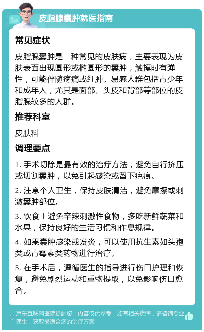 皮脂腺囊肿就医指南 常见症状 皮脂腺囊肿是一种常见的皮肤病，主要表现为皮肤表面出现圆形或椭圆形的囊肿，触摸时有弹性，可能伴随疼痛或红肿。易感人群包括青少年和成年人，尤其是面部、头皮和背部等部位的皮脂腺较多的人群。 推荐科室 皮肤科 调理要点 1. 手术切除是最有效的治疗方法，避免自行挤压或切割囊肿，以免引起感染或留下疤痕。 2. 注意个人卫生，保持皮肤清洁，避免摩擦或刺激囊肿部位。 3. 饮食上避免辛辣刺激性食物，多吃新鲜蔬菜和水果，保持良好的生活习惯和作息规律。 4. 如果囊肿感染或发炎，可以使用抗生素如头孢类或青霉素类药物进行治疗。 5. 在手术后，遵循医生的指导进行伤口护理和恢复，避免剧烈运动和重物提取，以免影响伤口愈合。