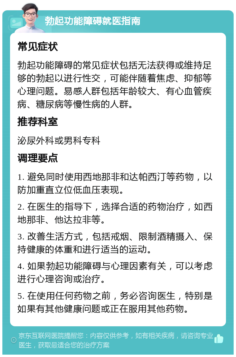 勃起功能障碍就医指南 常见症状 勃起功能障碍的常见症状包括无法获得或维持足够的勃起以进行性交，可能伴随着焦虑、抑郁等心理问题。易感人群包括年龄较大、有心血管疾病、糖尿病等慢性病的人群。 推荐科室 泌尿外科或男科专科 调理要点 1. 避免同时使用西地那非和达帕西汀等药物，以防加重直立位低血压表现。 2. 在医生的指导下，选择合适的药物治疗，如西地那非、他达拉非等。 3. 改善生活方式，包括戒烟、限制酒精摄入、保持健康的体重和进行适当的运动。 4. 如果勃起功能障碍与心理因素有关，可以考虑进行心理咨询或治疗。 5. 在使用任何药物之前，务必咨询医生，特别是如果有其他健康问题或正在服用其他药物。