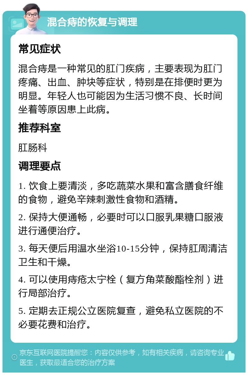 混合痔的恢复与调理 常见症状 混合痔是一种常见的肛门疾病，主要表现为肛门疼痛、出血、肿块等症状，特别是在排便时更为明显。年轻人也可能因为生活习惯不良、长时间坐着等原因患上此病。 推荐科室 肛肠科 调理要点 1. 饮食上要清淡，多吃蔬菜水果和富含膳食纤维的食物，避免辛辣刺激性食物和酒精。 2. 保持大便通畅，必要时可以口服乳果糖口服液进行通便治疗。 3. 每天便后用温水坐浴10-15分钟，保持肛周清洁卫生和干燥。 4. 可以使用痔疮太宁栓（复方角菜酸酯栓剂）进行局部治疗。 5. 定期去正规公立医院复查，避免私立医院的不必要花费和治疗。