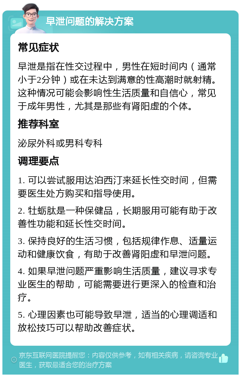 早泄问题的解决方案 常见症状 早泄是指在性交过程中，男性在短时间内（通常小于2分钟）或在未达到满意的性高潮时就射精。这种情况可能会影响性生活质量和自信心，常见于成年男性，尤其是那些有肾阳虚的个体。 推荐科室 泌尿外科或男科专科 调理要点 1. 可以尝试服用达泊西汀来延长性交时间，但需要医生处方购买和指导使用。 2. 牡蛎肽是一种保健品，长期服用可能有助于改善性功能和延长性交时间。 3. 保持良好的生活习惯，包括规律作息、适量运动和健康饮食，有助于改善肾阳虚和早泄问题。 4. 如果早泄问题严重影响生活质量，建议寻求专业医生的帮助，可能需要进行更深入的检查和治疗。 5. 心理因素也可能导致早泄，适当的心理调适和放松技巧可以帮助改善症状。