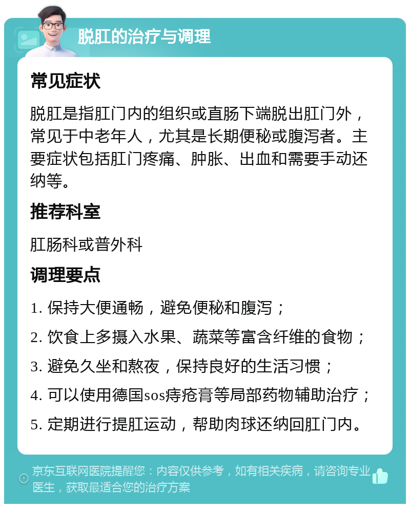 脱肛的治疗与调理 常见症状 脱肛是指肛门内的组织或直肠下端脱出肛门外，常见于中老年人，尤其是长期便秘或腹泻者。主要症状包括肛门疼痛、肿胀、出血和需要手动还纳等。 推荐科室 肛肠科或普外科 调理要点 1. 保持大便通畅，避免便秘和腹泻； 2. 饮食上多摄入水果、蔬菜等富含纤维的食物； 3. 避免久坐和熬夜，保持良好的生活习惯； 4. 可以使用德国sos痔疮膏等局部药物辅助治疗； 5. 定期进行提肛运动，帮助肉球还纳回肛门内。